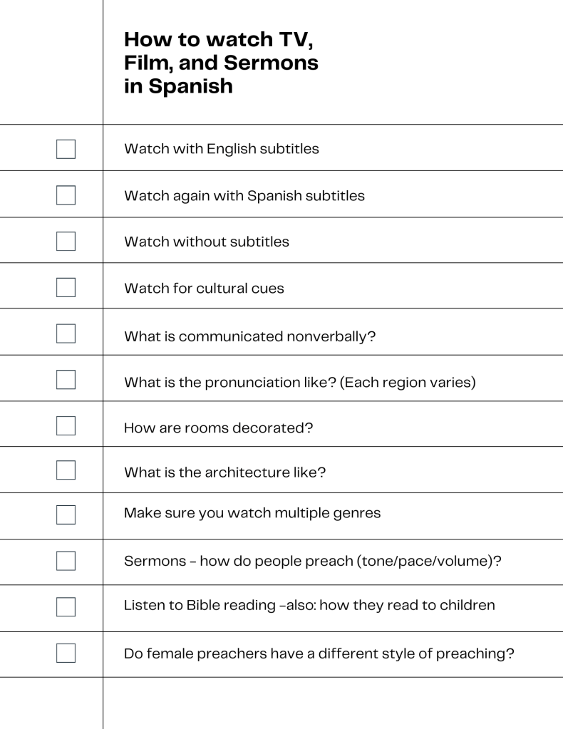 how to watch TV film and sermons in spanish use subtitles, watch cultural cues, listen to pronunciation, look at surroundings, note details about pace and volume, and if men speak differently than women. How are people speaking to children